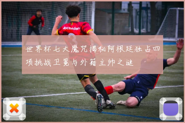 世界杯七大魔咒揭秘阿根廷独占四项挑战卫冕与外籍主帅之谜
