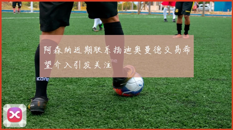 阿森纳近期联系扬迪奥曼德交易希望介入引发关注