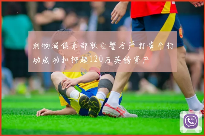 利物浦俱乐部联合警方严打黄牛行动成功扣押超120万英镑资产