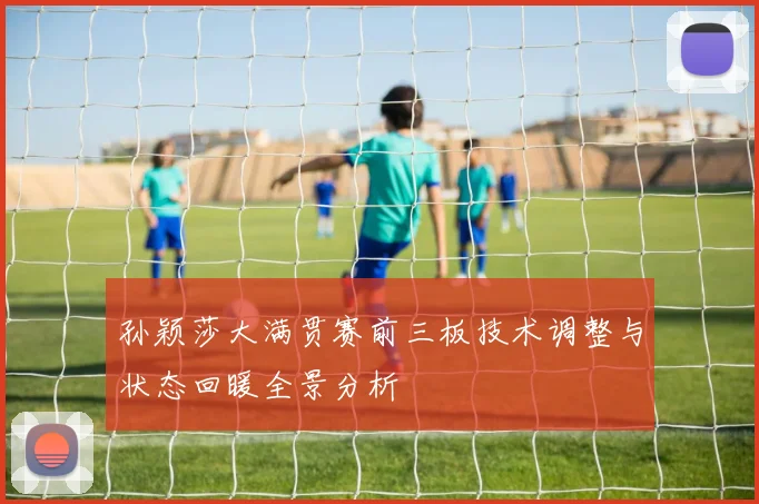 孙颖莎大满贯赛前三板技术调整与状态回暖全景分析